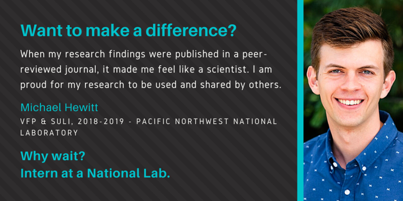 Text: Want to make a difference? When my research findings were published in a peer-reviewed journal, it made me feel like a scientist. I am proud for my research to be used and shared by others. Michael Hewitt. VFP & SULI, 2018-2019 - Pacific Northwest National Laboratory. Why wait? Intern at a National Lab.