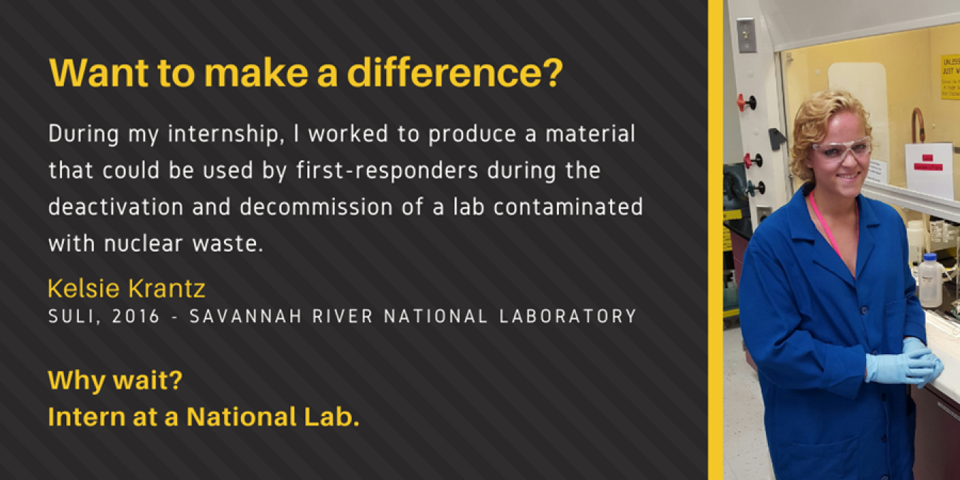 Text: Want to make a difference? During my internship, I worked to produce a material that could be used by first-responders during the deactivation and decommission of a lab contaminated with nuclear waste. Kelsie Krantz. SULI, 2016 - Savannah River National Laboratory. Why Wait? Intern at a National Lab.