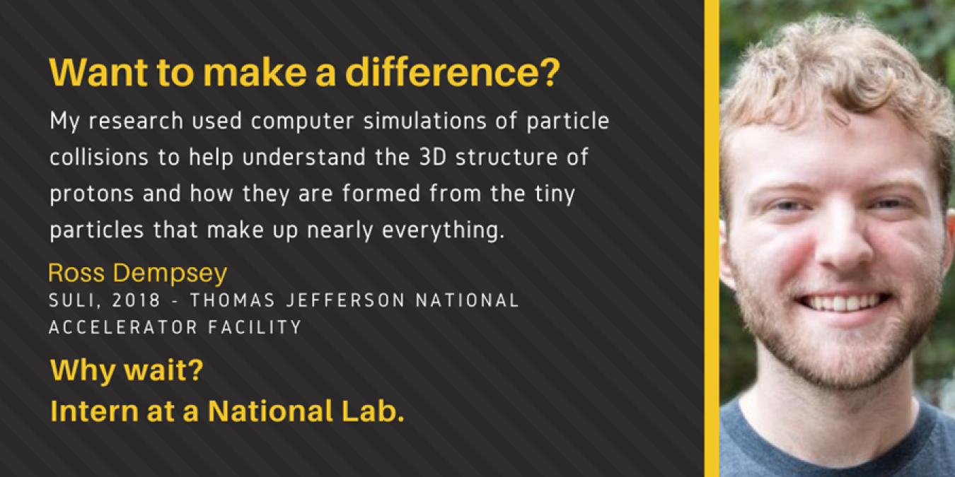 Text: Want to make a difference? My research used computer simulations of particle collisions to help understand the 3D structure of protons and how they are formed from the tiny particles that make up nearly everything. Ross Dempsey. SULI, 2018 - Thomas Jefferson National Accelerator Facility. Why wait? Intern at a National Lab.