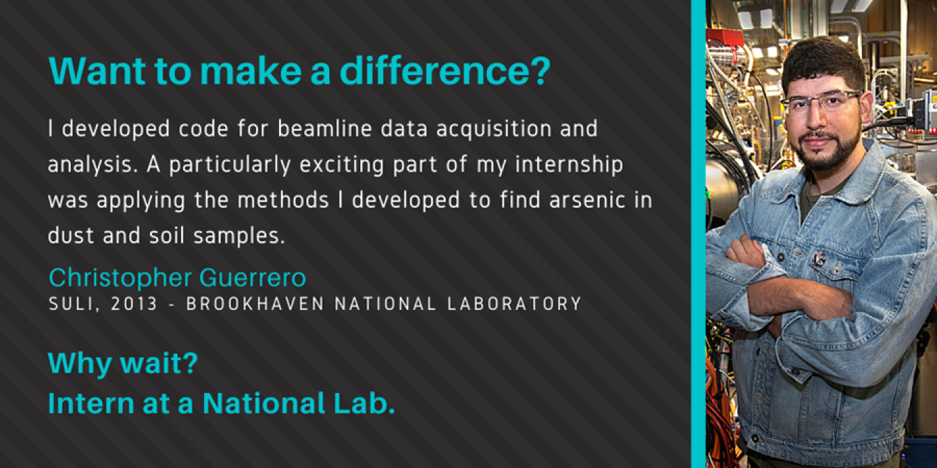 Text: Want to make a difference? I developed code for beamline data acquisition and analysis. A particularly exciting part of my internship was applying the methods I developed to find arsenic in dust and soil samples. Christopher Guerrero, SULI, 2013 Brookhaven National Laboratory. Why Wait? Intern at a National Lab.