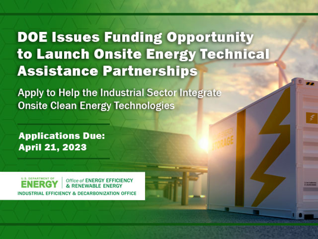 Image of large outdoor battery storage container with wind turbines behind it on a green background with text overlaid that says: DOE Issues Funding Opportunity to Launch Onsite Energy Technical Assistance Partnerships. Apply to help industrial sector integrate onsite clean energy technologies. Applications due April 23, 2023