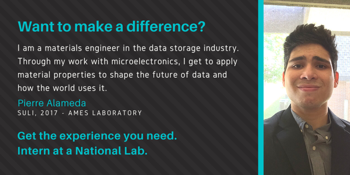 Text: Want to make a difference? I am a materials engineer in the data storage industry. Through my work with microelectronics, I get to apply material properties to shape the future of data and how the world uses it. Pierre Alameda, SULI, 2017 - Ames Laboratory. Get the experience you need. Intern at a National Lab.