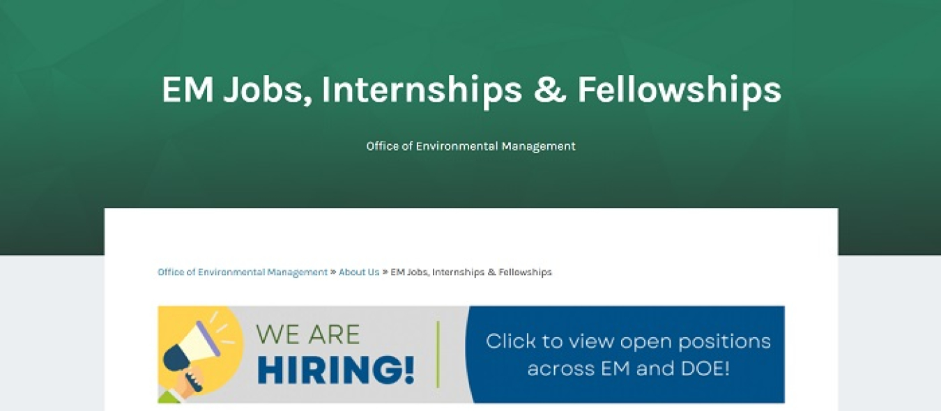 ONE-STOP SHOP: A new EM webpage titled EM Jobs, Internships & Fellowships offers a variety of resources on EM employment positions, internships and other programs as well as guidance on applying for jobs with EM. The site features useful links to EM and the broader DOE positions available on USAJobs, DOE veterans recruitment, graduate fellowship and postdoctoral research programs, and internships. In addition, the website houses past EM Update articles highlighting EM recruitment efforts, internships and mo