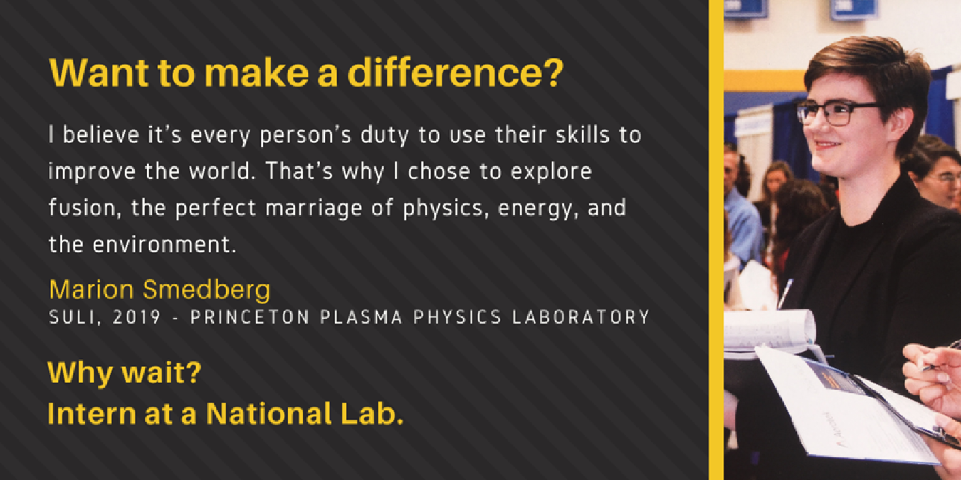 Text: Want to make a difference? I believe it's every person's duty to use their skills to improve the world. That's why I chose to explore fusion, the perfect marriage of physics, energy, and the environment. Marion Smedberg, SULI, 2019 - Princeton Plasma Physics Laboratory. Why wait? Intern at a National Lab.