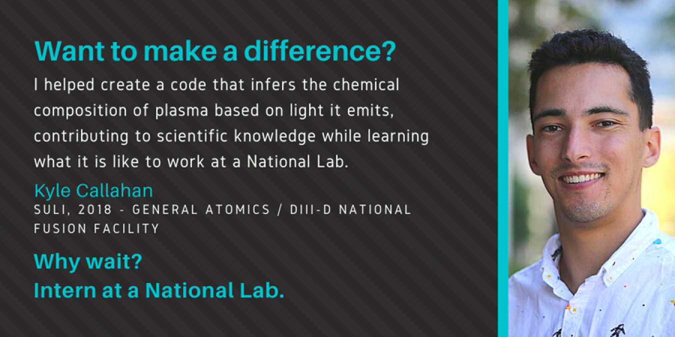 Headshot of Kyle Callahan with text: Want to make a difference? "I helped create a code that infers the chemical composition of plasma based on light it emits, contributing to scientific knowledge while learning what it is like to work at a National Lab." Kyle Callahan. SULI, 2018 - General Atomics / DIII-D National Fusion Facility. Why wait? Intern at a National Lab.