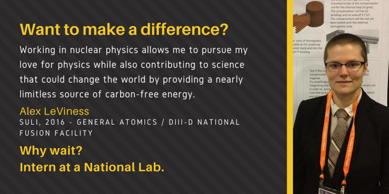 Headshot of Alex and text: Want to make a difference? Working in nuclear physics allows me to pursue my love for physics while also contributing to science that could the world by providing a nearly limitless source of carbon-free energy. Alex LeViness. SULI, 2016 - General Atomics / DIII-D National Fusion Facility. Why wait? Intern at a National Lab.