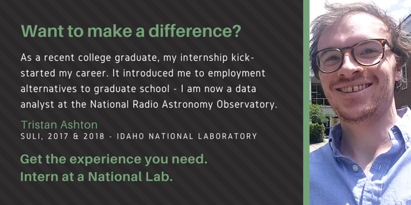 Photo of Tristan Ashton with text: Want to make a difference? As a recent college graduate, my internship kick-started my career. It introduced me to employment alternatives to graduate school - I am now a data analyst at the National Radio Astronomy Observatory. Tristan Ashton. SULI, 2017 & 2018 - Idaho National Laboratory. Get the experience you need. Intern at a National Lab.