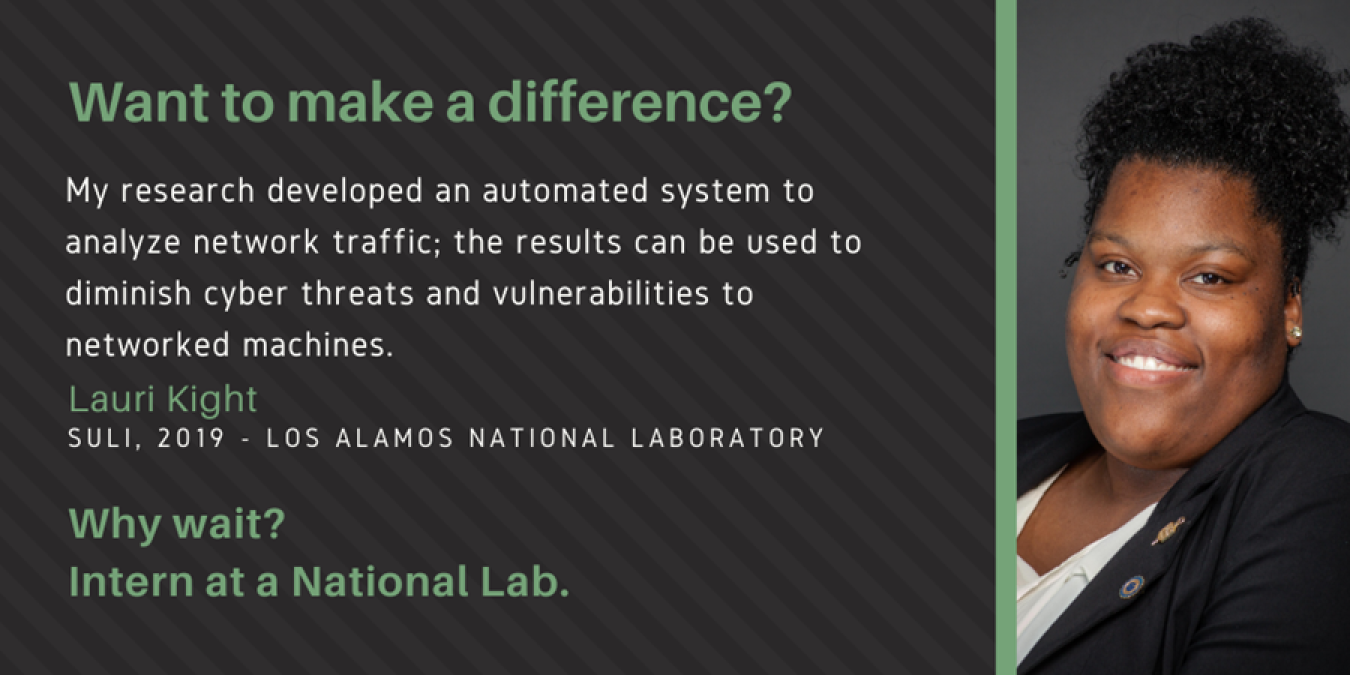 Photo of Lauri Kight with text: Want to make a difference? My research developed an automated system to analyze network traffic; the results can be used to diminish cyber threats and vulnerabilities to networked machines. Lauri Kight. SULI, 2019 - Los Alamos National Laboratory. Why wait? Intern at a National Lab.