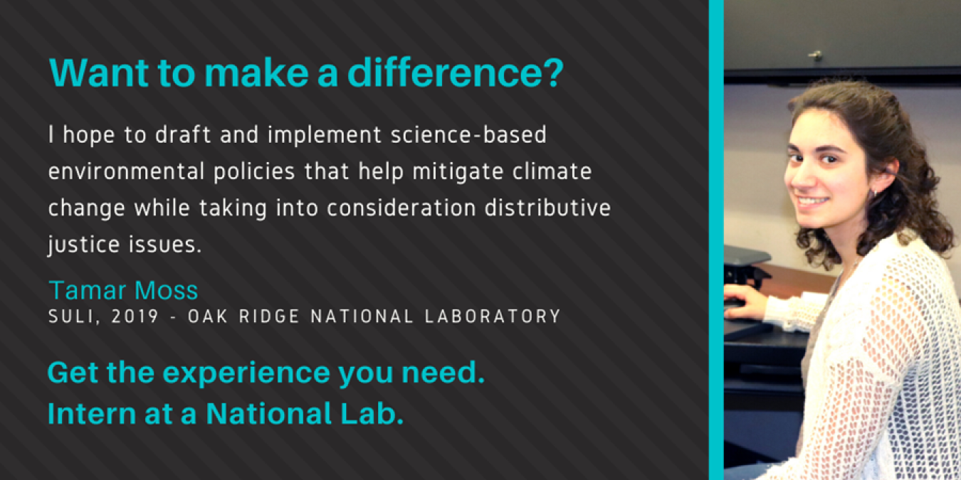 Photo of Tamar with text: Want to make a difference? "I hope to draft and implement science-based environmental policies that help mitigate climate change while taking into consideration distributive justice issues. Tamar Moss. SULI, 2019 - Oak Ridge National Laboratory. Get the experience you need. Intern at a National Lab.