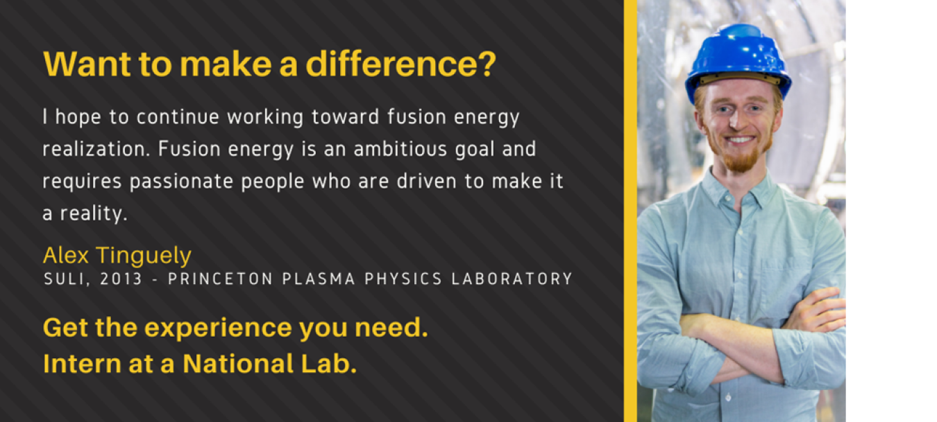 Headshot of Alex Tinguely with text: Want to make a difference? I hope to continue working toward fusion energy realization. Fusion energy is an ambitious goal and requires passionate people who are driven to make it a reality. Alex Tinguely. SULI, 2013. Princeton Plasma Physics Laboratory. Get the experience you need. Intern at a National Lab.