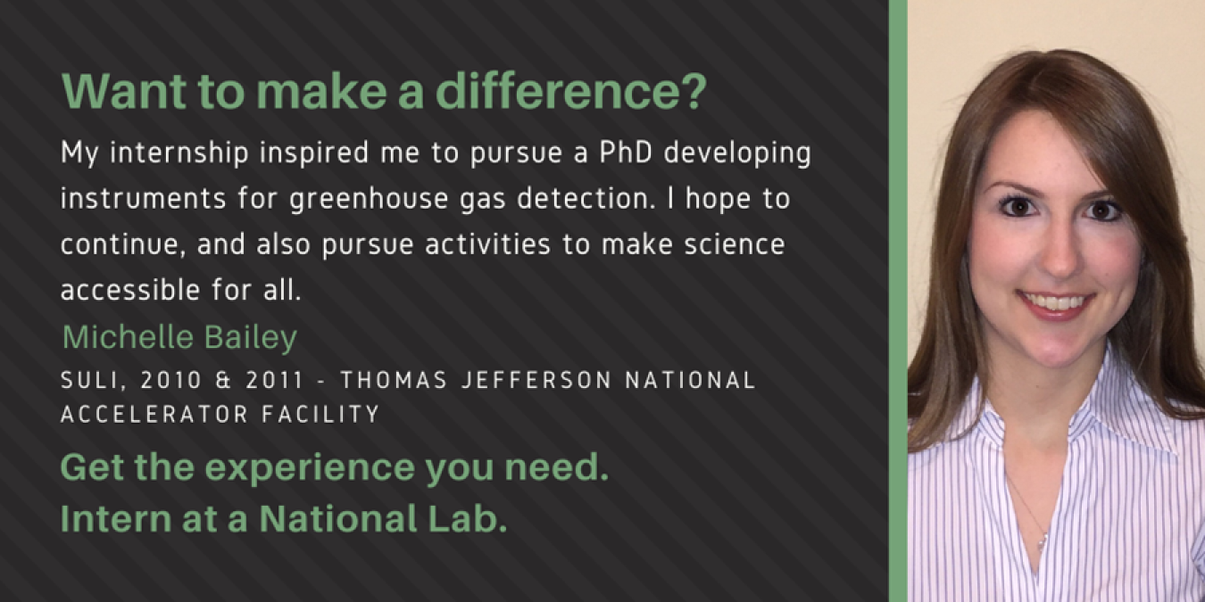 Headshot of Michelle Bailey with text: Want to make a difference? My internship inspired me to pursue my PhD developing instruments for greenhouse gas detection. I hope to continue, and also pursue activities to make science accessible for all. Michelle Bailey. SULI, 2010&2011 - Thomas Jefferson National Accelerator Facility. Get the experience you need. Intern at a National Lab.